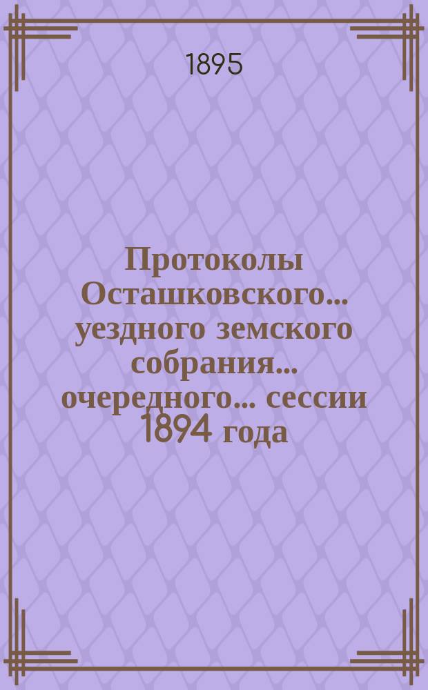 Протоколы Осташковского... уездного земского собрания... очередного... сессии 1894 года