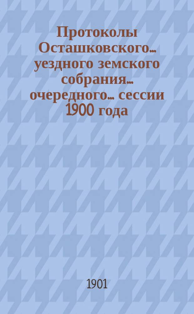 Протоколы Осташковского... уездного земского собрания... очередного... сессии 1900 года