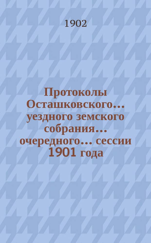 Протоколы Осташковского... уездного земского собрания... очередного... сессии 1901 года