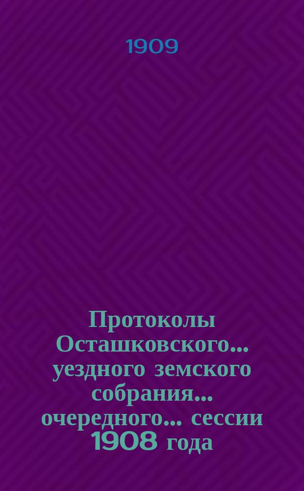 Протоколы Осташковского... уездного земского собрания... очередного... сессии 1908 года