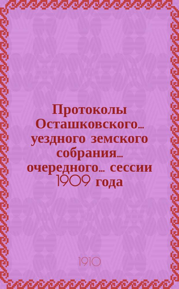 Протоколы Осташковского... уездного земского собрания... очередного... сессии 1909 года