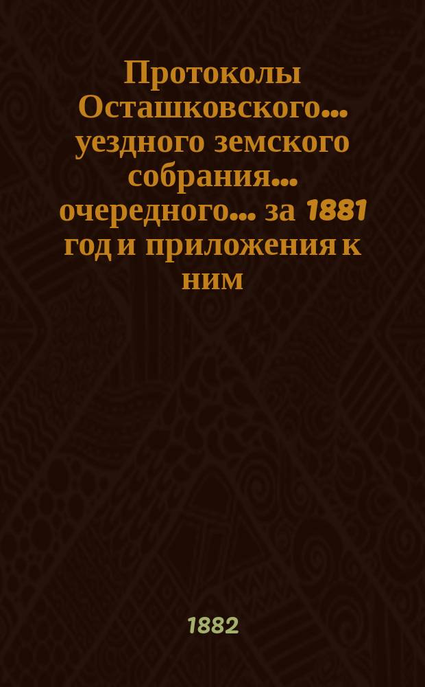 Протоколы Осташковского... уездного земского собрания... очередного... за 1881 год и приложения к ним