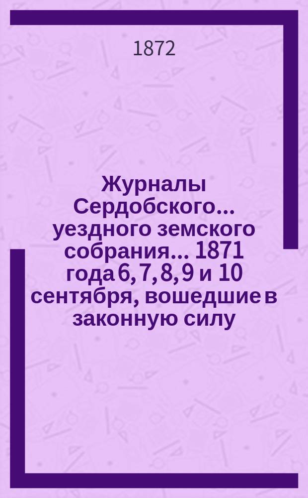 Журналы Сердобского... уездного земского собрания... 1871 года 6, 7, 8, 9 и 10 сентября, вошедшие в законную силу