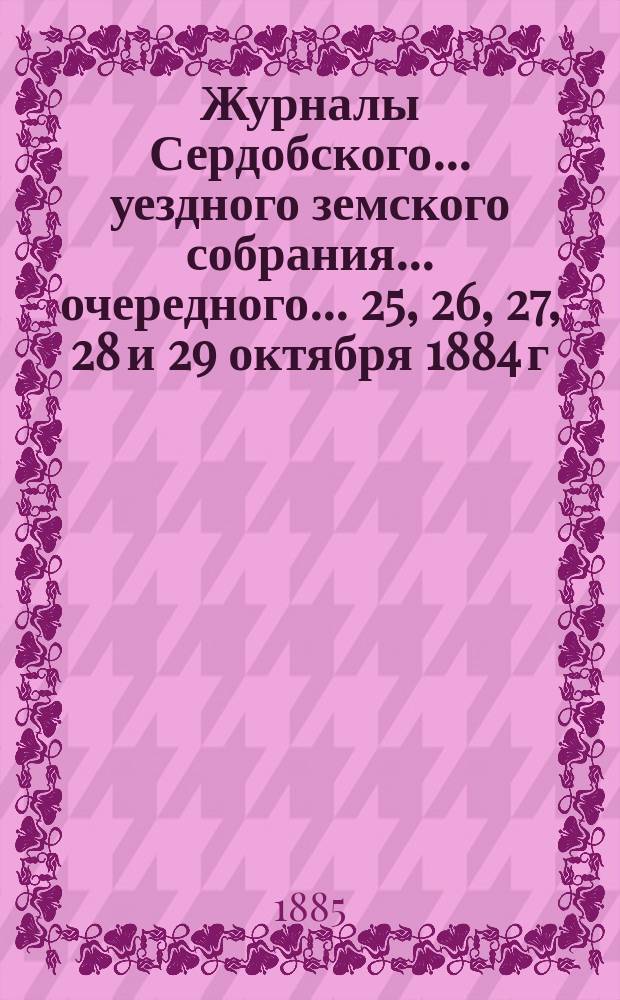 Журналы Сердобского... уездного земского собрания... очередного... 25, 26, 27, 28 и 29 октября 1884 г. со сметою и раскладкою на 1885 год