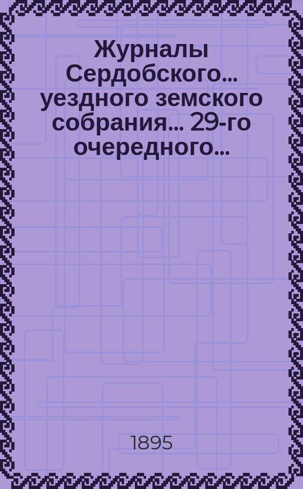 Журналы Сердобского... уездного земского собрания... 29-го очередного... : 29-го очередного... 18, 19, 20 и 21 сентября 1894 года, чрезвычайного... 25 и 26 февраля 1895 года и Земской санитарной комиссии за время с 29 апреля 1894 г. по 12 марта 1895 года