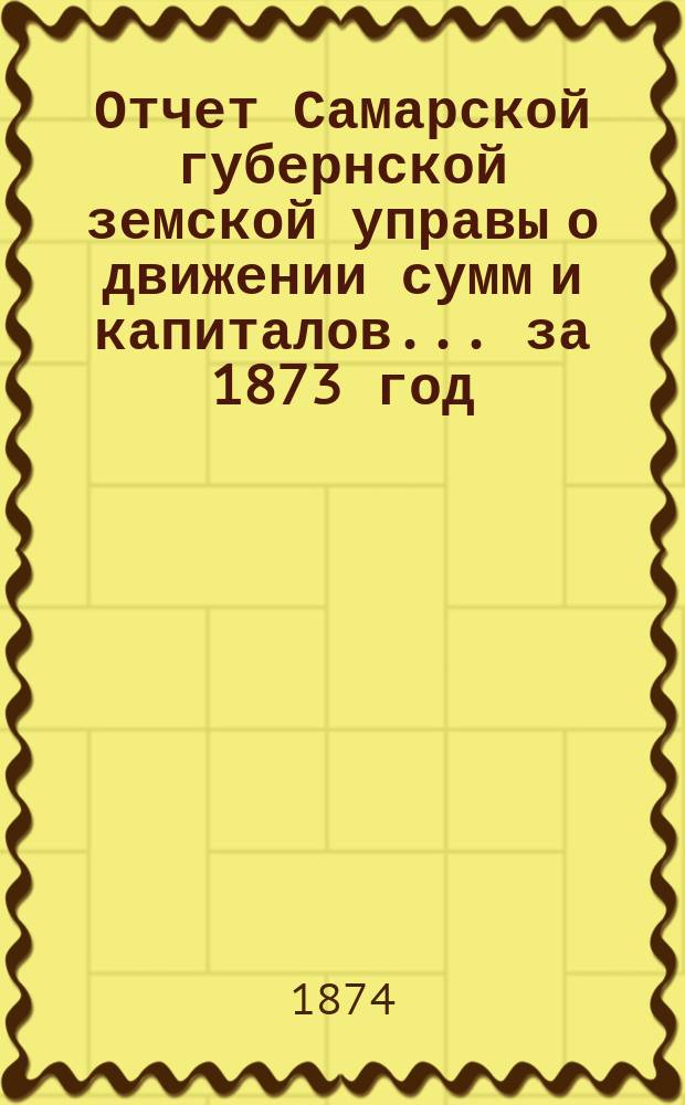 Отчет Самарской губернской земской управы о движении сумм и капиталов... за 1873 год