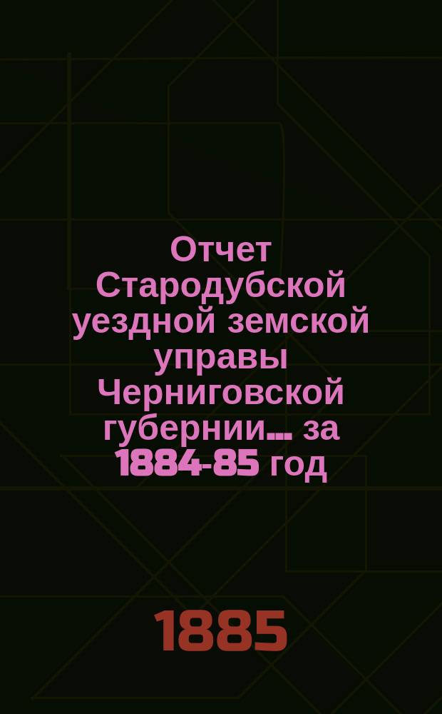 Отчет Стародубской уездной земской управы Черниговской губернии ... за 1884-85 год