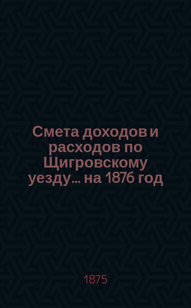 Смета доходов и расходов по Щигровскому уезду ... на 1876 год