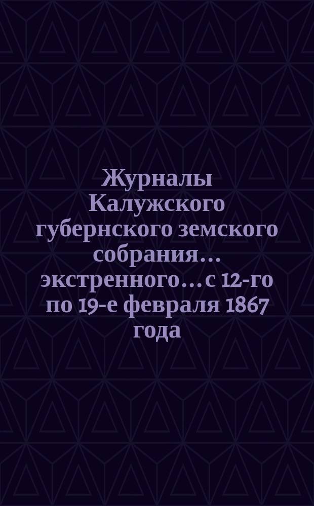 Журналы Калужского губернского земского собрания... экстренного... с 12-го по 19-е февраля 1867 года