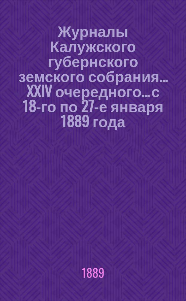 Журналы Калужского губернского земского собрания... XXIV очередного... с 18-го по 27-е января 1889 года