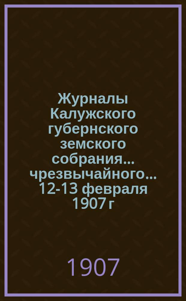 Журналы Калужского губернского земского собрания... чрезвычайного... 12-13 февраля 1907 г.