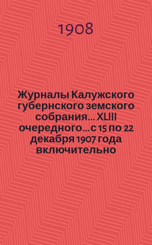 Журналы Калужского губернского земского собрания... XLIII очередного... с 15 по 22 декабря 1907 года включительно
