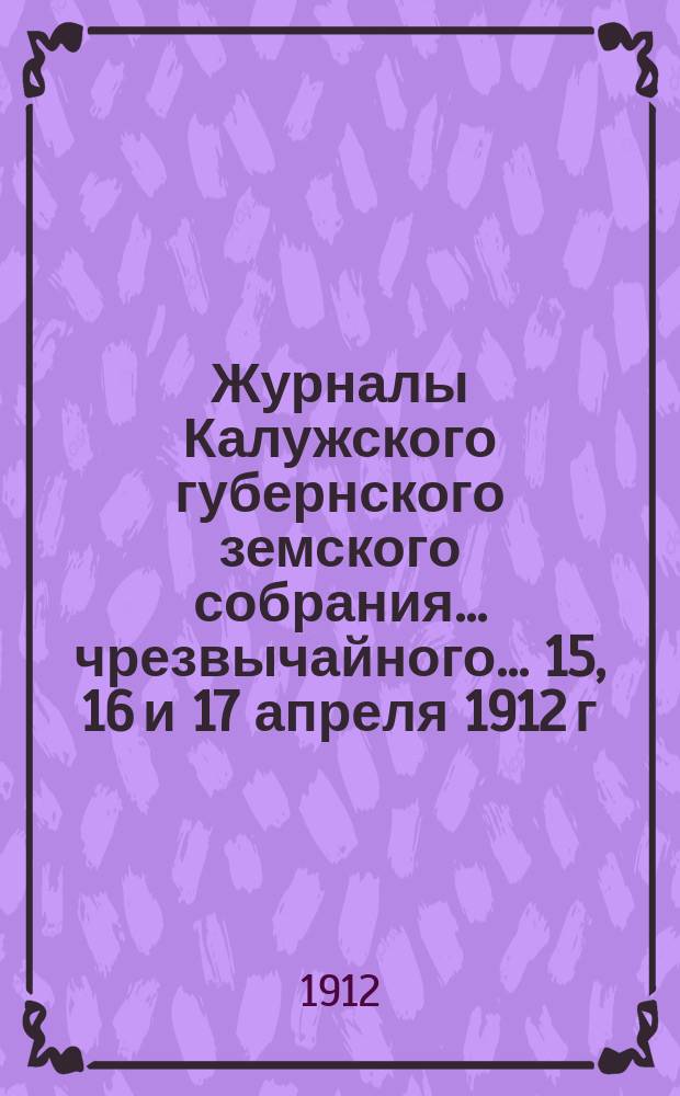 Журналы Калужского губернского земского собрания... чрезвычайного... 15, 16 и 17 апреля 1912 г.