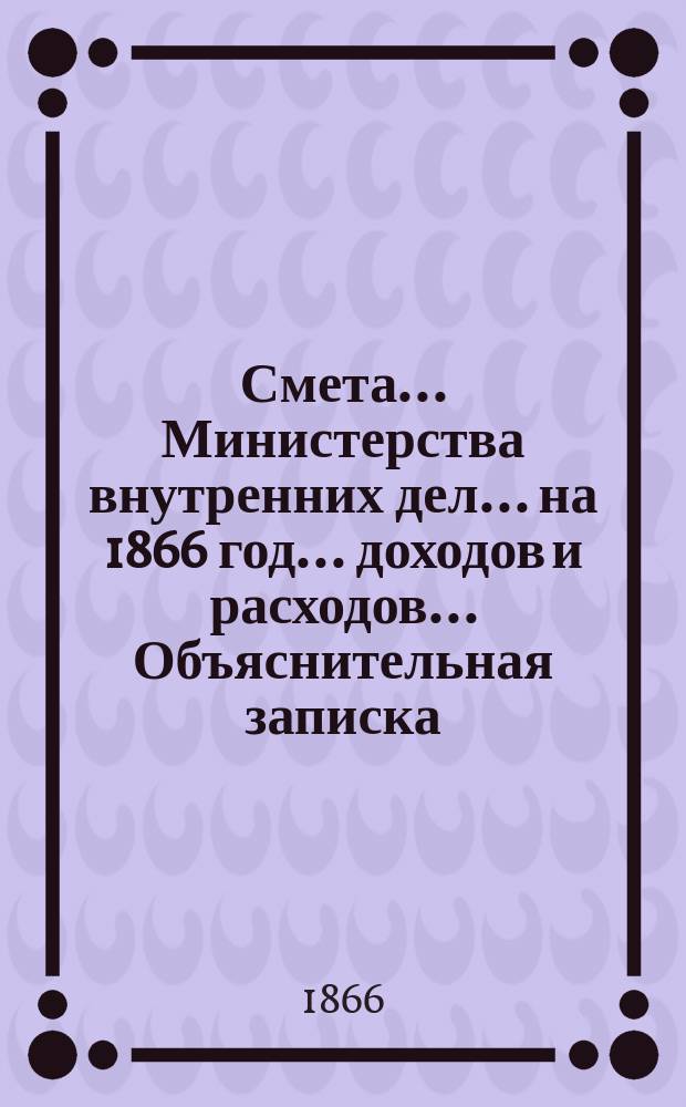 Смета... Министерства внутренних дел... на 1866 год... доходов и расходов... Объяснительная записка... : Объяснительная записка...