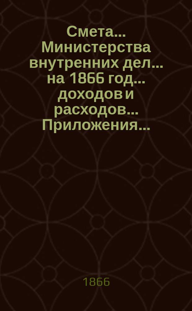 Смета... Министерства внутренних дел... на 1866 год... доходов и расходов... Приложения... : Приложения...