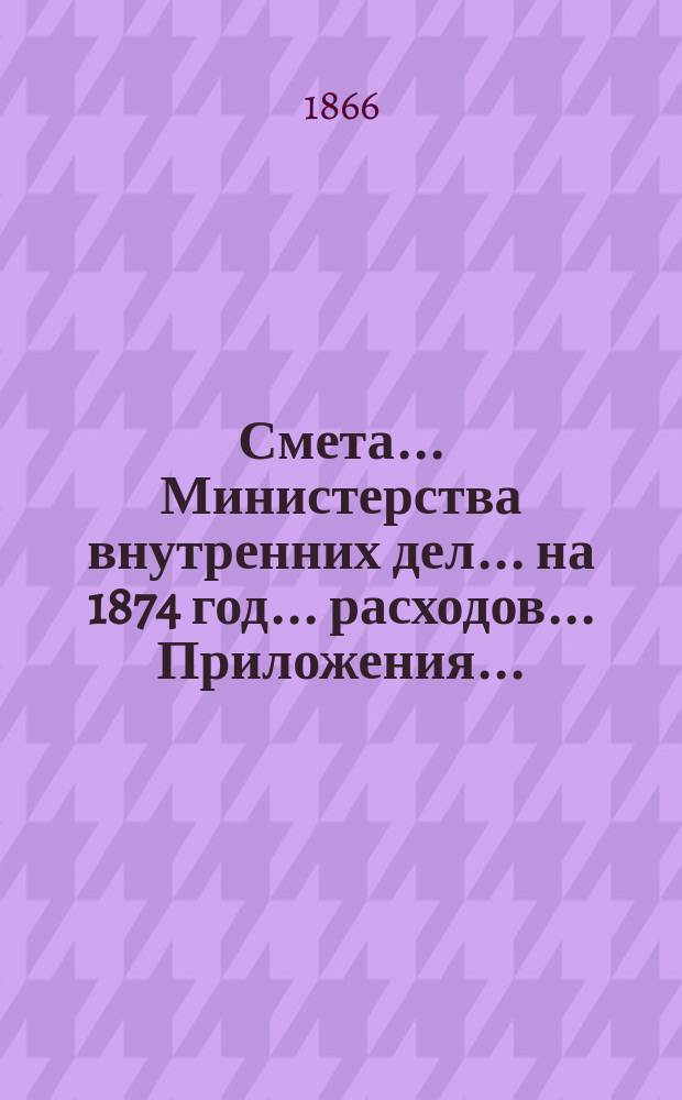 Смета... Министерства внутренних дел... на 1874 год... расходов... Приложения... : Приложения...
