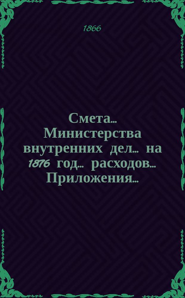 Смета... Министерства внутренних дел... на 1876 год... расходов.... Приложения... : Приложения...