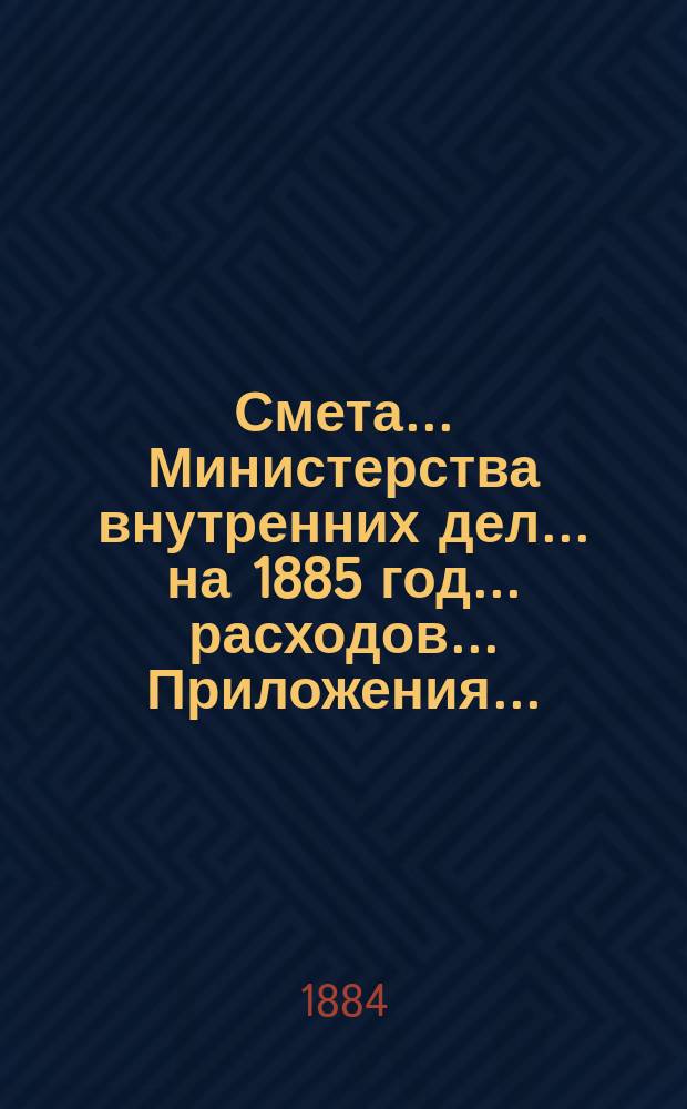 Смета... Министерства внутренних дел... на 1885 год... расходов... Приложения... : Приложения...