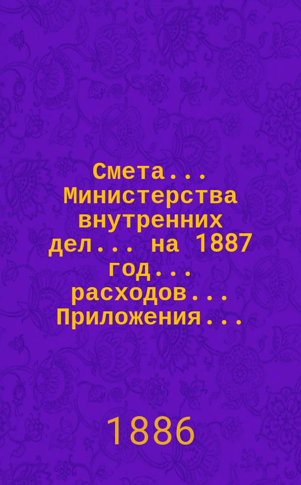 Смета... Министерства внутренних дел... на 1887 год... расходов... Приложения... : Приложения...