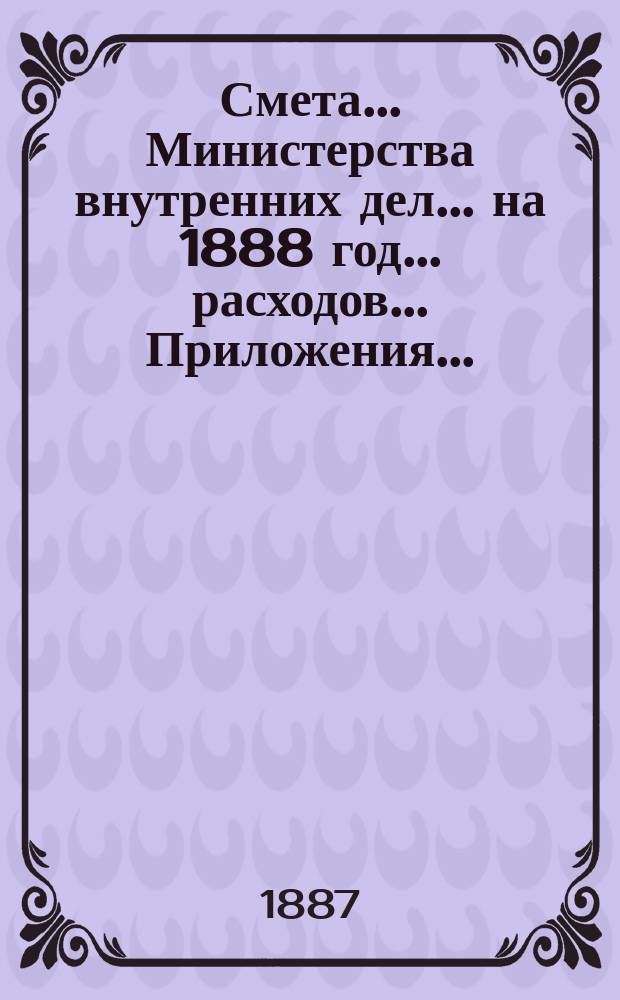 Смета... Министерства внутренних дел... на 1888 год... расходов... Приложения... : Приложения...