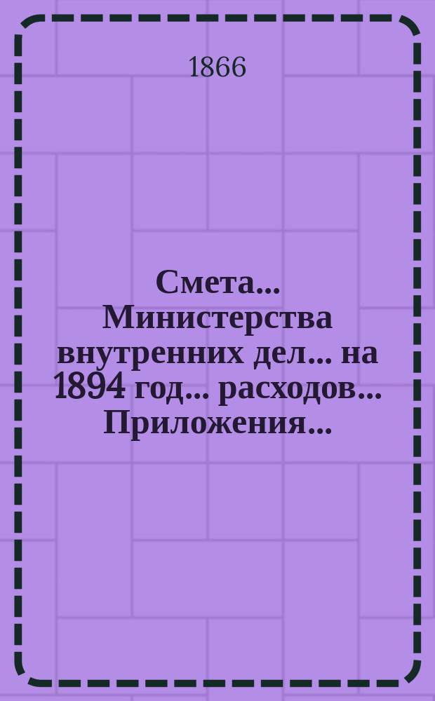 Смета... Министерства внутренних дел... на 1894 год... расходов... Приложения... : Приложения...