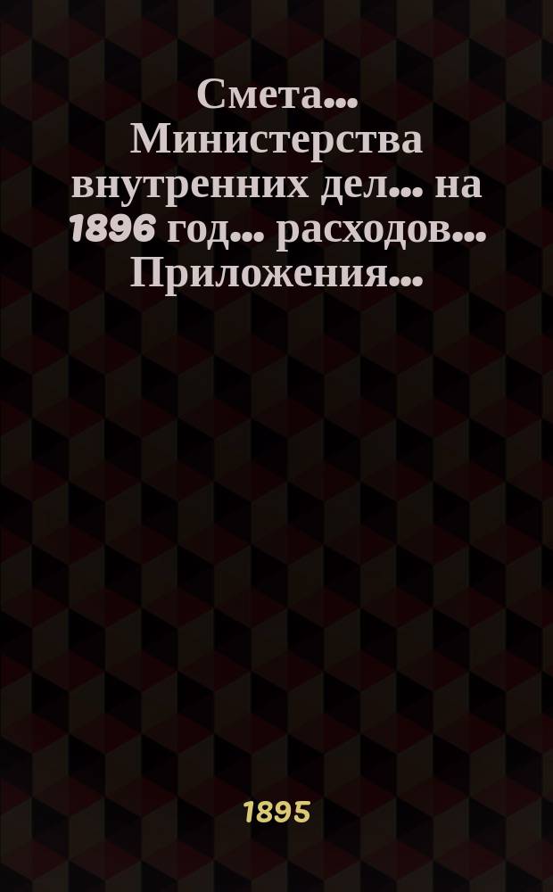 Смета... Министерства внутренних дел... на 1896 год... расходов... Приложения... : Приложения...