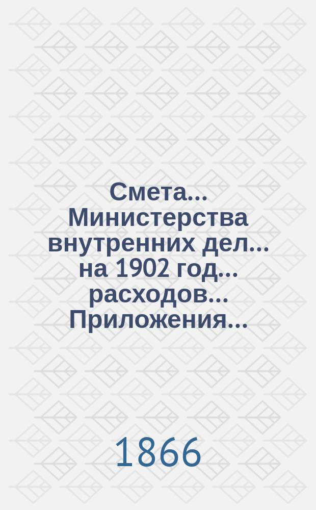 Смета... Министерства внутренних дел... на 1902 год... расходов... Приложения... : Приложения...