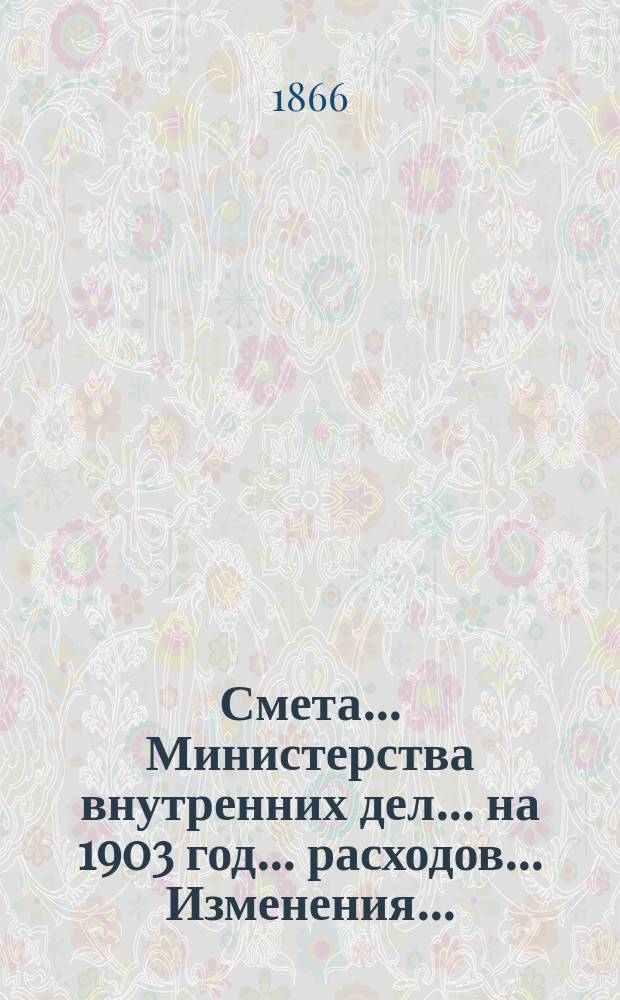 Смета... Министерства внутренних дел... на 1903 год... расходов... Изменения... : Изменения, последовавшие в первоначальном проекте сметы расходов...