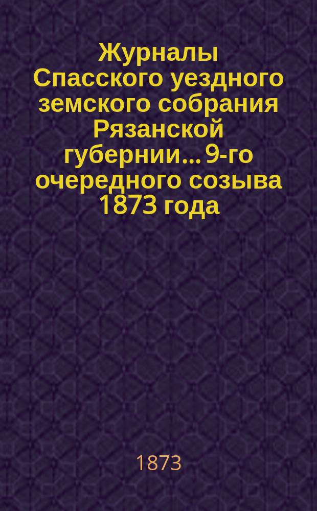 Журналы Спасского уездного земского собрания Рязанской губернии... 9-го очередного созыва [1873 года]