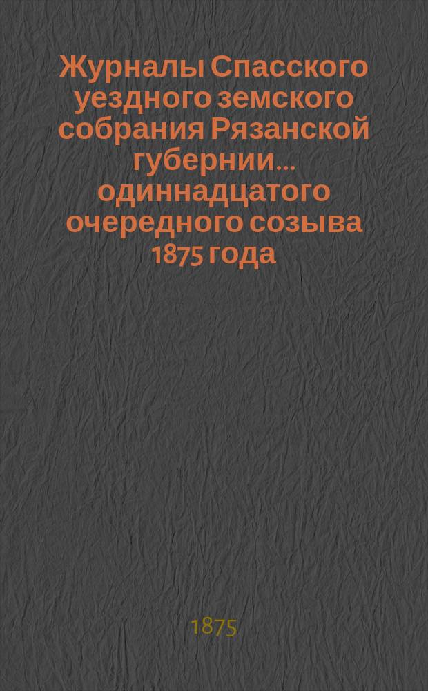 Журналы Спасского уездного земского собрания Рязанской губернии... одиннадцатого очередного созыва [1875 года]
