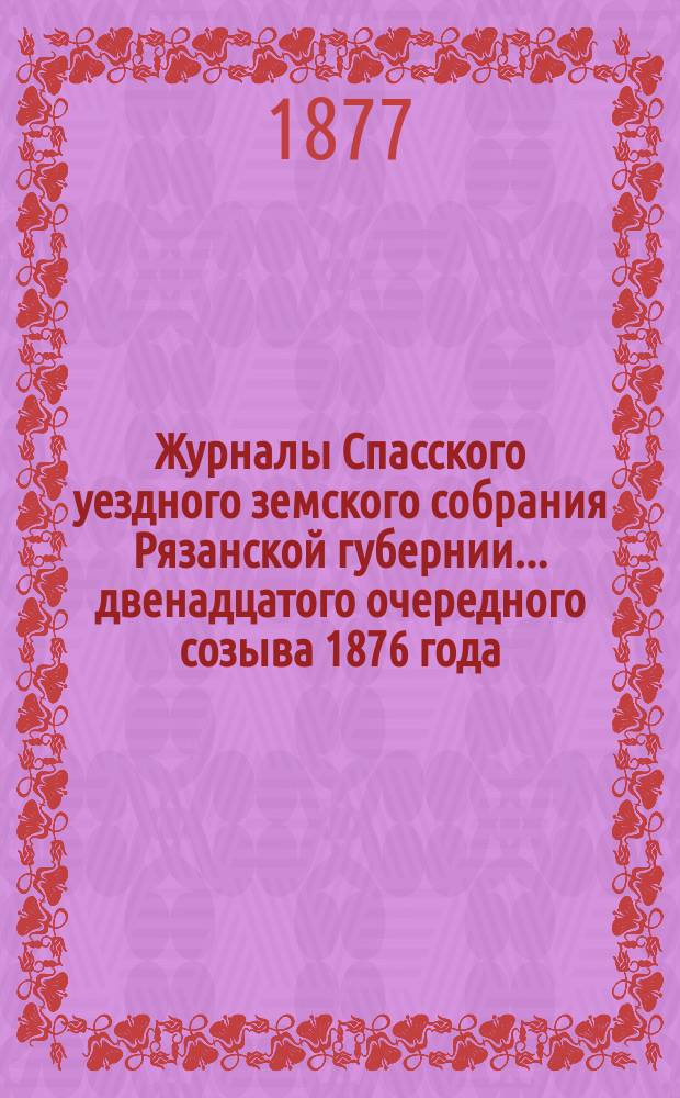Журналы Спасского уездного земского собрания Рязанской губернии... двенадцатого очередного созыва [1876 года]