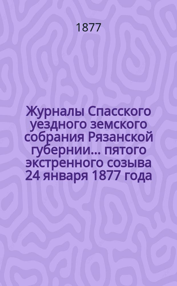Журналы Спасского уездного земского собрания Рязанской губернии... пятого экстренного созыва [24 января 1877 года]