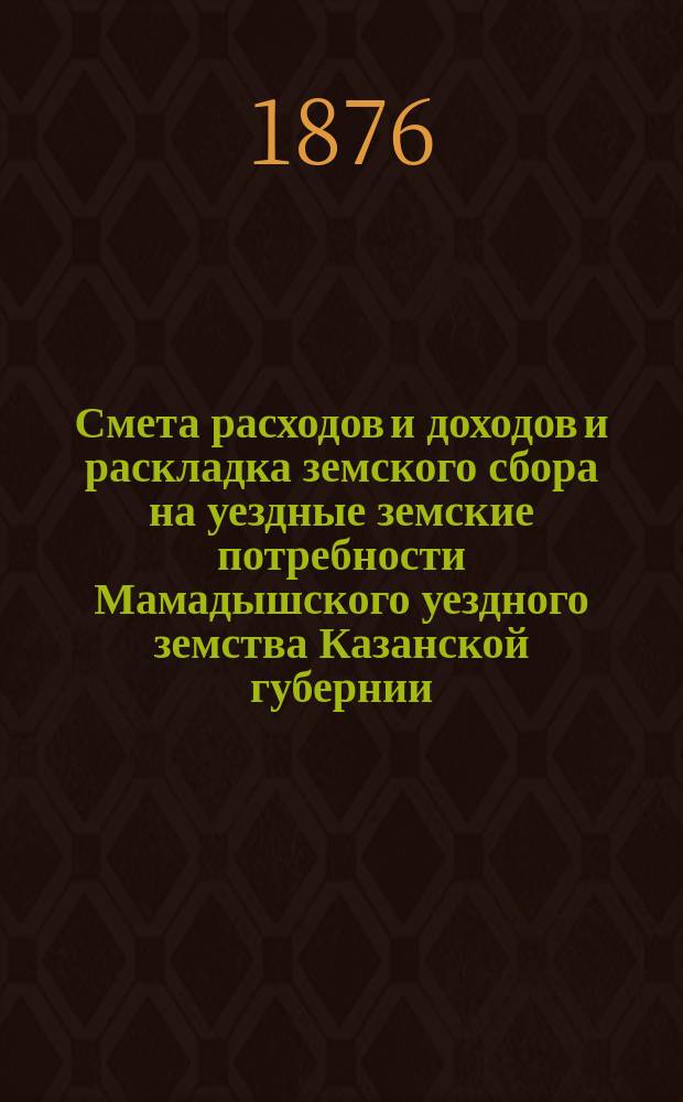 Смета расходов и доходов и раскладка земского сбора на уездные земские потребности Мамадышского уездного земства Казанской губернии... в 1876 году
