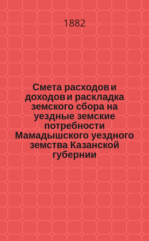 Смета расходов и доходов и раскладка земского сбора на уездные земские потребности Мамадышского уездного земства Казанской губернии... на 1882 год