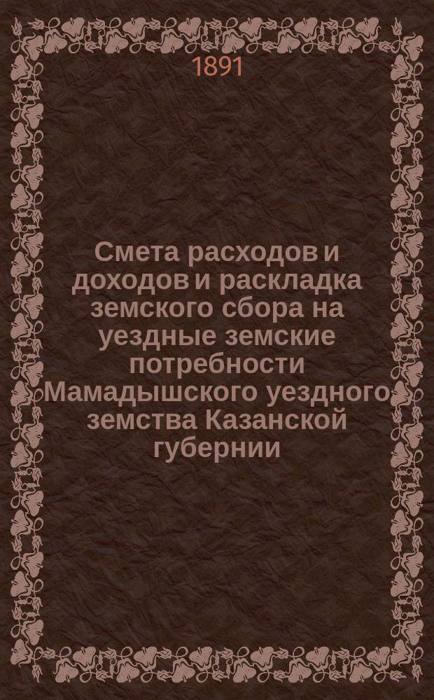 Смета расходов и доходов и раскладка земского сбора на уездные земские потребности Мамадышского уездного земства Казанской губернии... на 1891 год