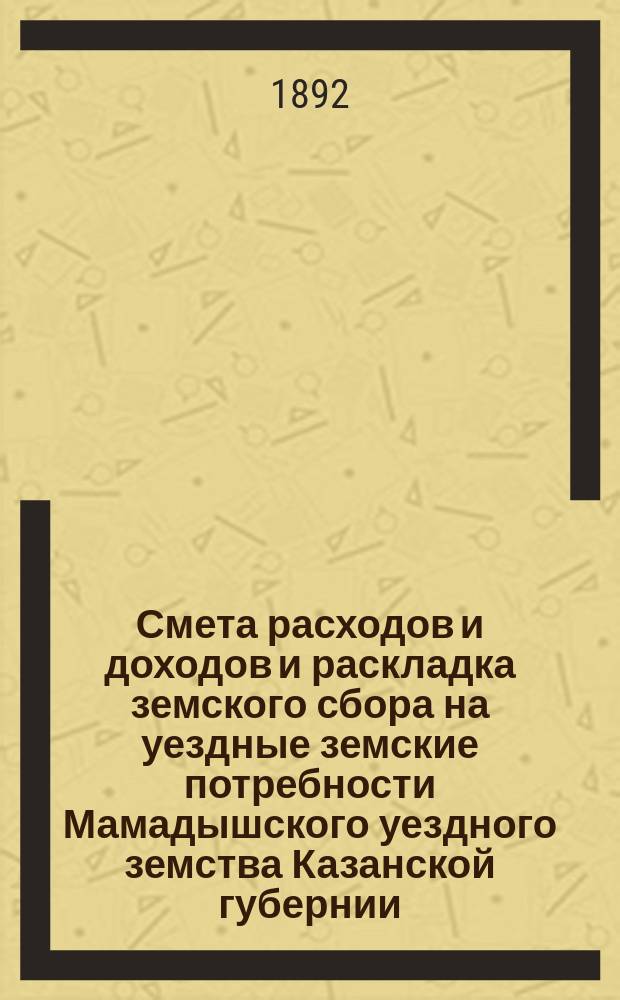 Смета расходов и доходов и раскладка земского сбора на уездные земские потребности Мамадышского уездного земства Казанской губернии... на 1892 год