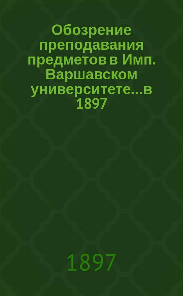 Обозрение преподавания предметов в Имп. Варшавском университете... в 1897/8 академическом году
