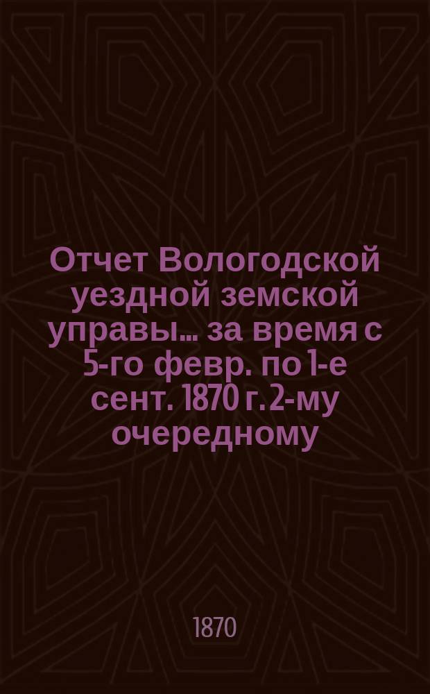Отчет Вологодской уездной земской управы... за время с 5-го февр. по 1-е сент. 1870 г. 2-му очередному...