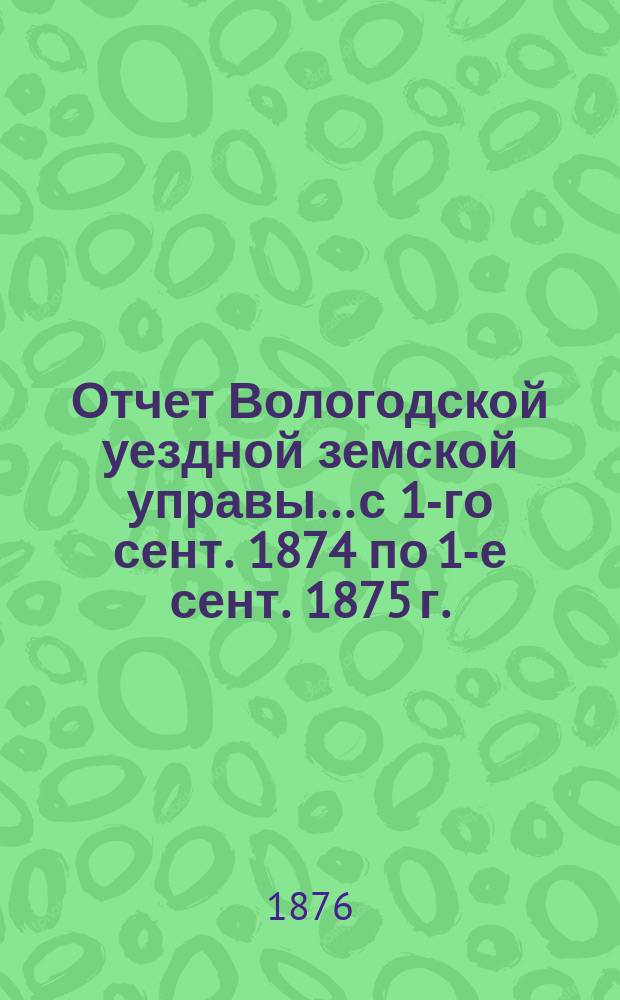 Отчет Вологодской уездной земской управы... с 1-го сент. 1874 по 1-е сент. 1875 г.