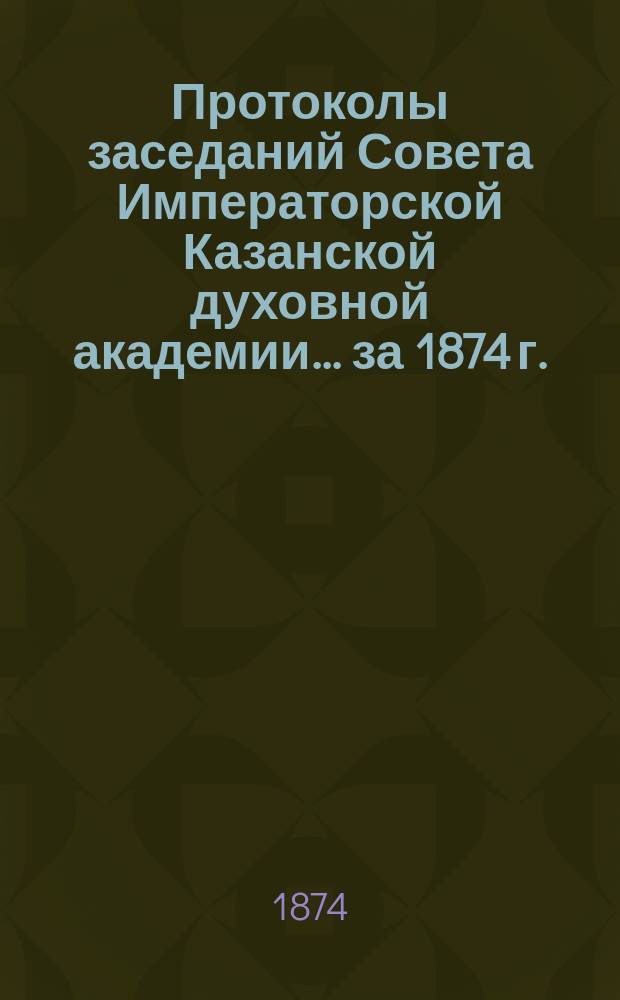 Протоколы заседаний Совета Императорской Казанской духовной академии... за 1874 г.