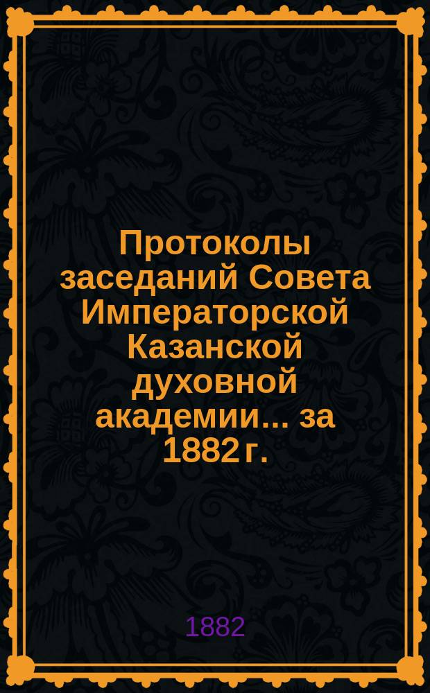 Протоколы заседаний Совета Императорской Казанской духовной академии... за 1882 г.
