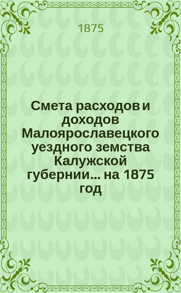 Смета расходов и доходов Малоярославецкого уездного земства Калужской губернии... на 1875 год