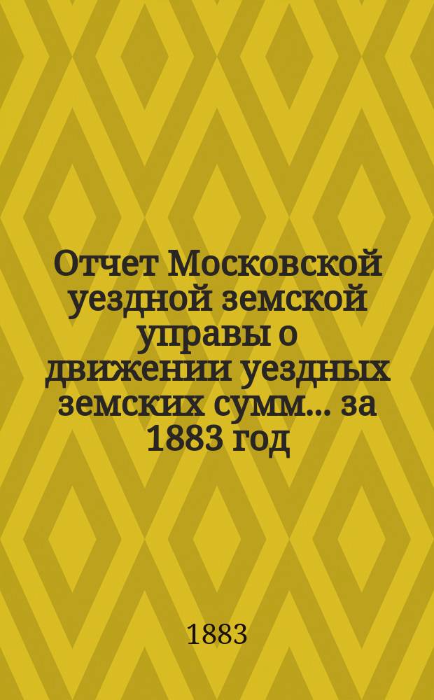 Отчет Московской уездной земской управы о движении уездных земских сумм... за 1883 год