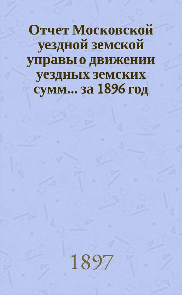 Отчет Московской уездной земской управы о движении уездных земских сумм... за 1896 год