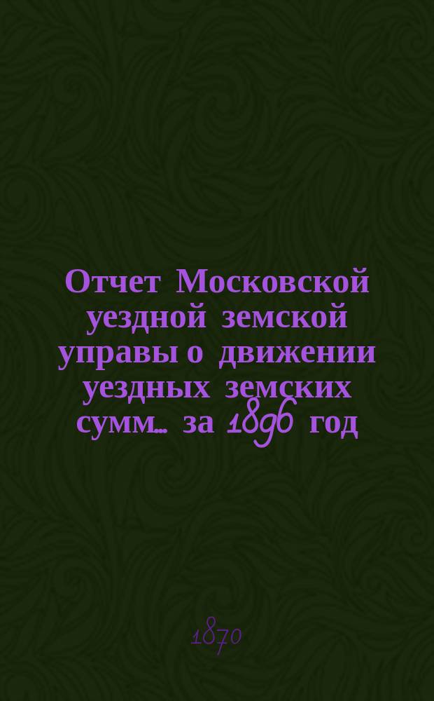 Отчет Московской уездной земской управы о движении уездных земских сумм... за 1896 год. Объяснительная записка... : Объяснительная записка...