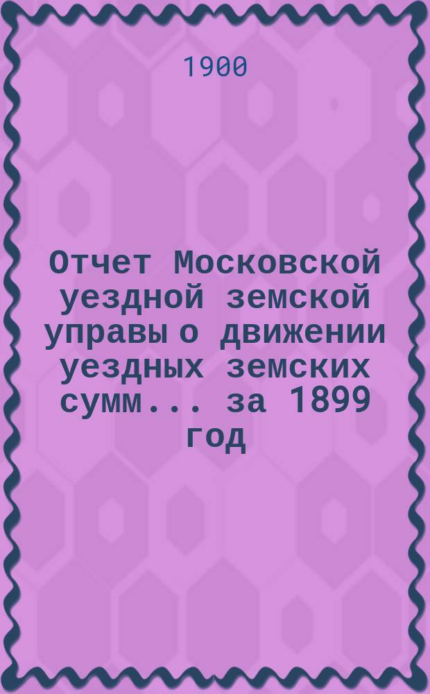 Отчет Московской уездной земской управы о движении уездных земских сумм... за 1899 год