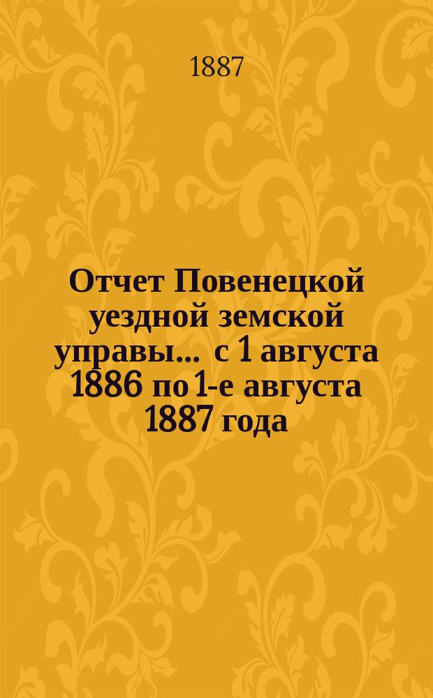 Отчет Повенецкой уездной земской управы... ... с 1 августа 1886 по 1-е августа 1887 года : ... с 1 августа 1886 по 1-е августа 1887 года и сметы и раскладки земских сборов с приложениями на 1888 год