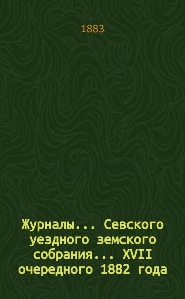 Журналы... Севского уездного земского собрания. ... XVII очередного 1882 года