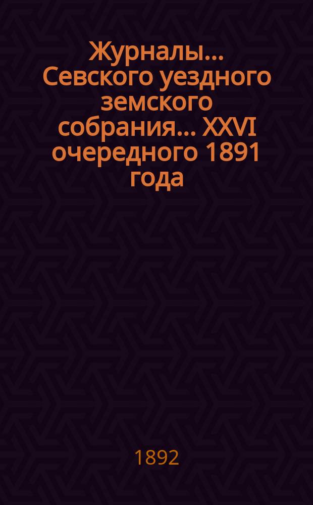 Журналы... Севского уездного земского собрания. ... XXVI очередного 1891 года
