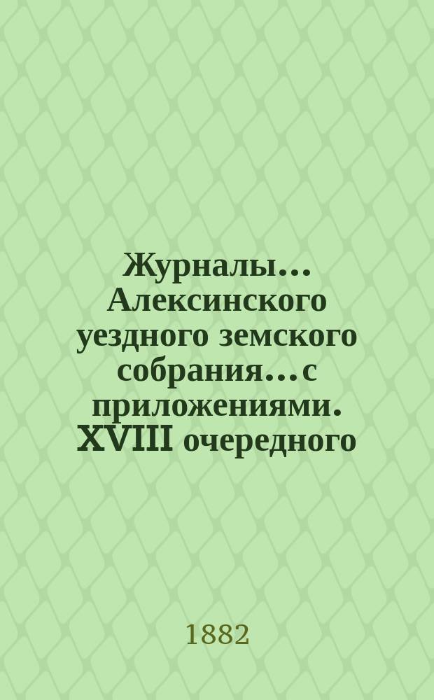 Журналы... Алексинского уездного земского собрания... с приложениями. XVIII очередного... [4-8 октября 1882 года]